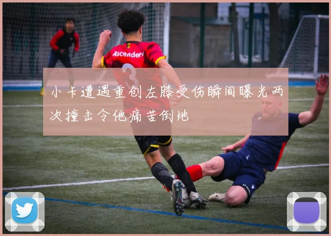 小卡遭遇重创左膝受伤瞬间曝光两次撞击令他痛苦倒地