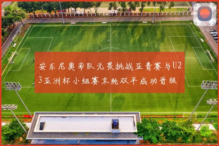 安东尼奥率队无畏挑战亚青赛与U23亚洲杯小组赛末轮双平成功晋级