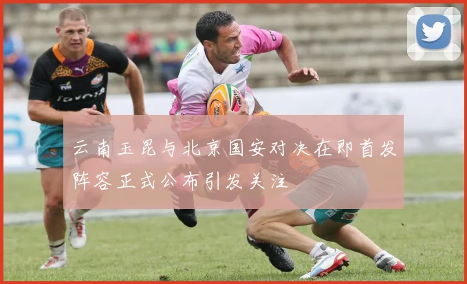 云南玉昆与北京国安对决在即首发阵容正式公布引发关注