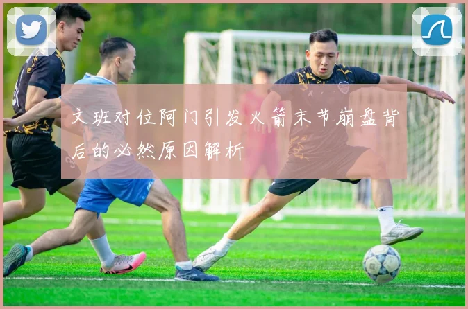 文班对位阿门引发火箭末节崩盘背后的必然原因解析