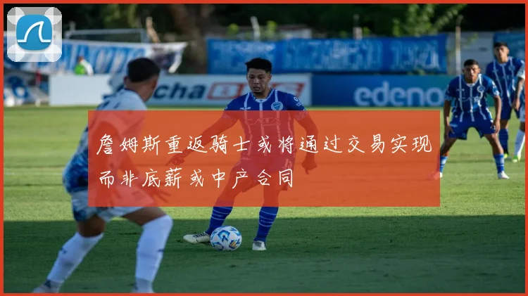 詹姆斯重返骑士或将通过交易实现而非底薪或中产合同