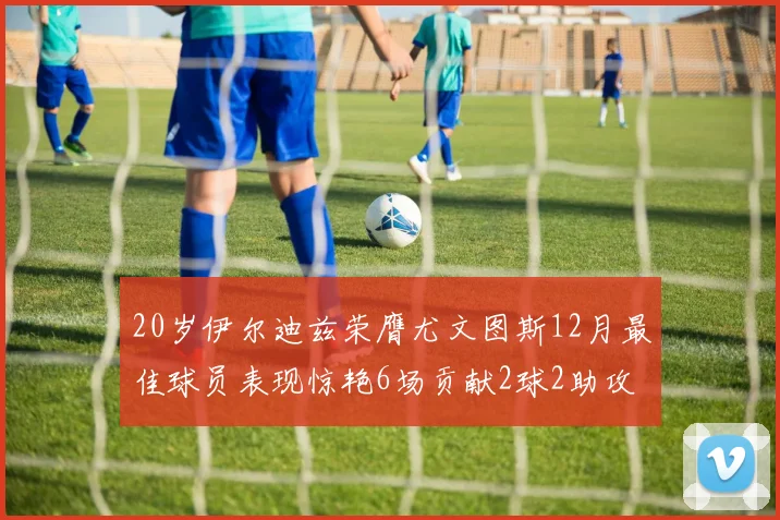 20岁伊尔迪兹荣膺尤文图斯12月最佳球员表现惊艳6场贡献2球2助攻