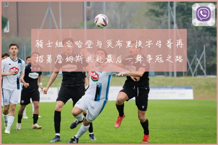 骑士组合哈登与莫布里换字母哥再招募詹姆斯共赴最后一舞争冠之路