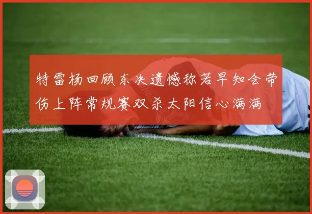 特雷杨回顾东决遗憾称若早知会带伤上阵常规赛双杀太阳信心满满