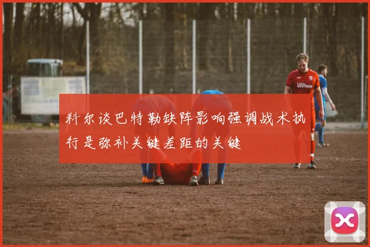 科尔谈巴特勒缺阵影响强调战术执行是弥补关键差距的关键