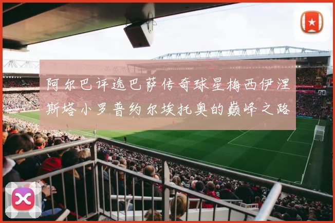 阿尔巴评选巴萨传奇球星梅西伊涅斯塔小罗普约尔埃托奥的巅峰之路