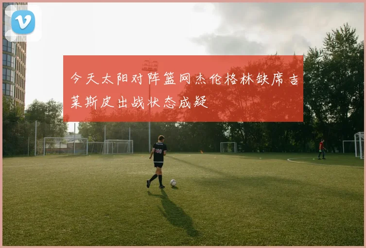 今天太阳对阵篮网杰伦格林缺席吉莱斯皮出战状态成疑