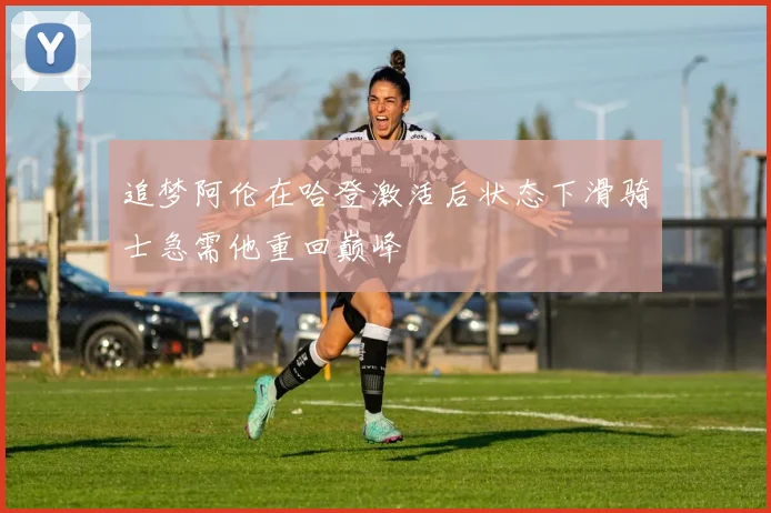追梦阿伦在哈登激活后状态下滑骑士急需他重回巅峰