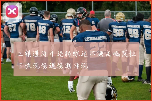 三镇遭海牛逆转球迷不满高喊莫拉下课现场退场潮涌现