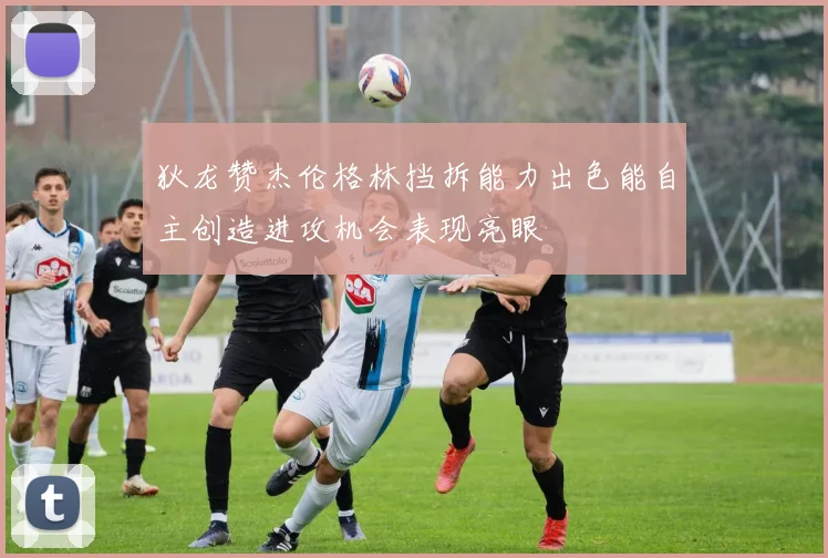 狄龙赞杰伦格林挡拆能力出色能自主创造进攻机会表现亮眼
