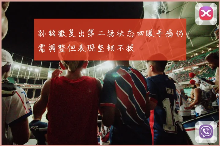 孙铭徽复出第二场状态回暖手感仍需调整但表现坚韧不拔