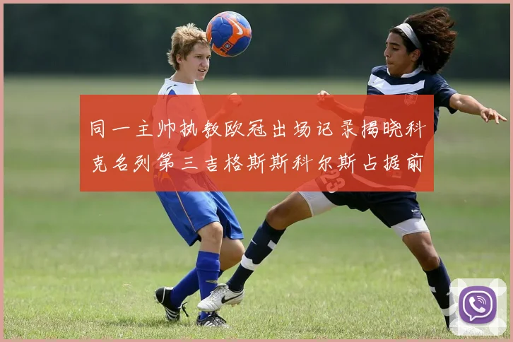 同一主帅执教欧冠出场记录揭晓科克名列第三吉格斯斯科尔斯占据前两位