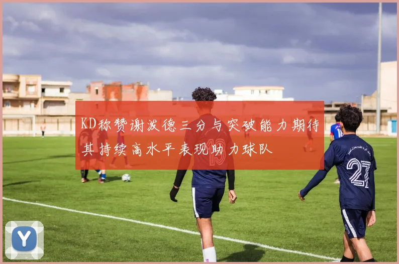 KD称赞谢泼德三分与突破能力期待其持续高水平表现助力球队