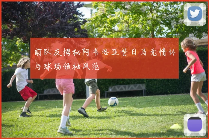 前队友揭秘阿韦洛亚昔日马竞情怀与球场领袖风范