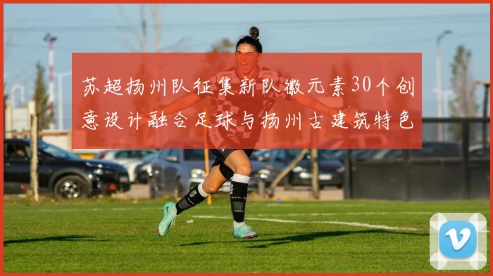 苏超扬州队征集新队徽元素30个创意设计融合足球与扬州古建筑特色
