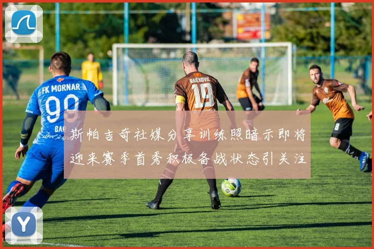 斯帕吉奇社媒分享训练照暗示即将迎来赛季首秀积极备战状态引关注