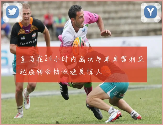 皇马在24小时内成功与库库雷利亚达成转会协议速度惊人