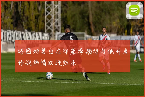 塔图姆复出在即豪泽期待与他并肩作战热情欢迎归来