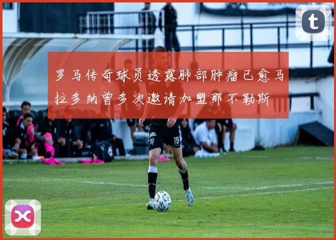 罗马传奇球员透露肺部肿瘤已愈马拉多纳曾多次邀请加盟那不勒斯