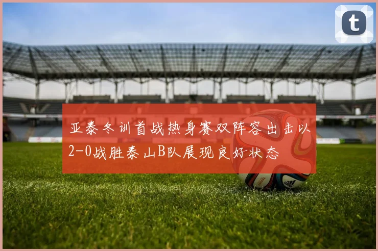 亚泰冬训首战热身赛双阵容出击以2-0战胜泰山B队展现良好状态