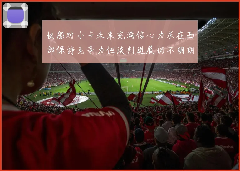快船对小卡未来充满信心力求在西部保持竞争力但谈判进展仍不明朗