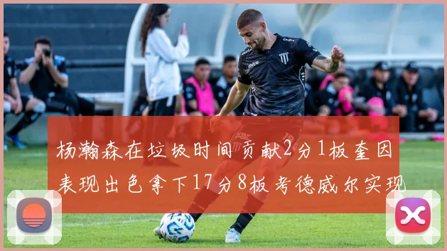 杨瀚森在垃圾时间贡献2分1板奎因表现出色拿下17分8板考德威尔实现双双14板转正