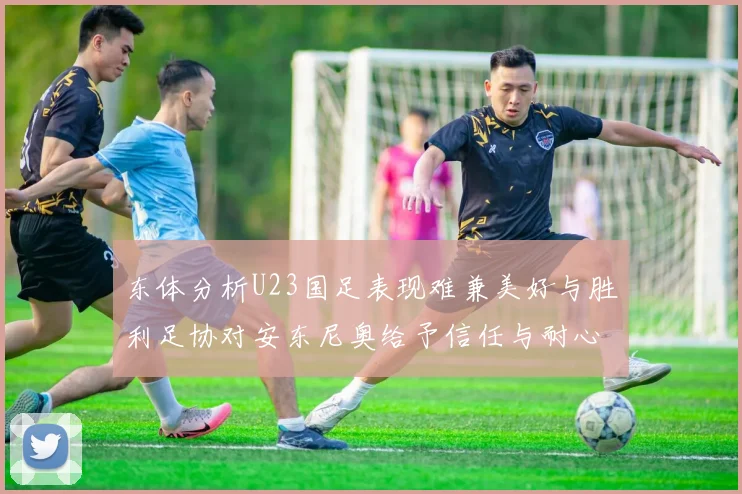 东体分析U23国足表现难兼美好与胜利足协对安东尼奥给予信任与耐心