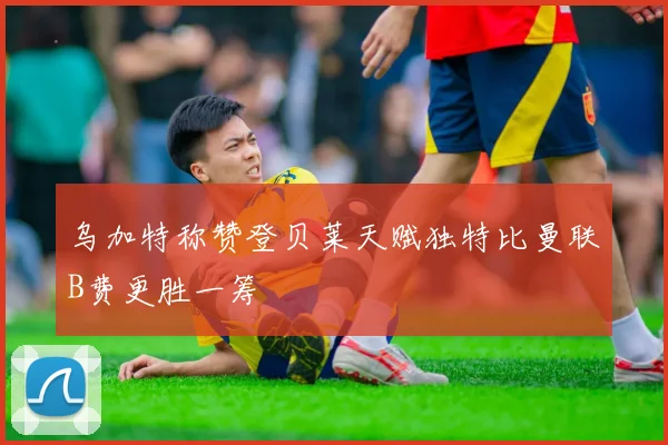 乌加特称赞登贝莱天赋独特比曼联B费更胜一筹
