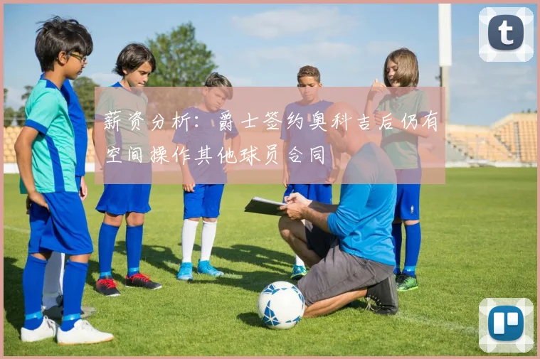 薪资分析：爵士签约奥科吉后仍有空间操作其他球员合同