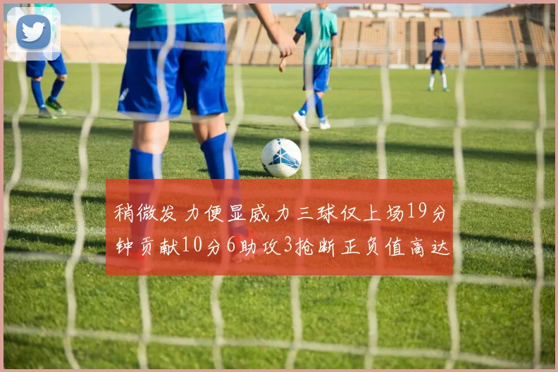 稍微发力便显威力三球仅上场19分钟贡献10分6助攻3抢断正负值高达22