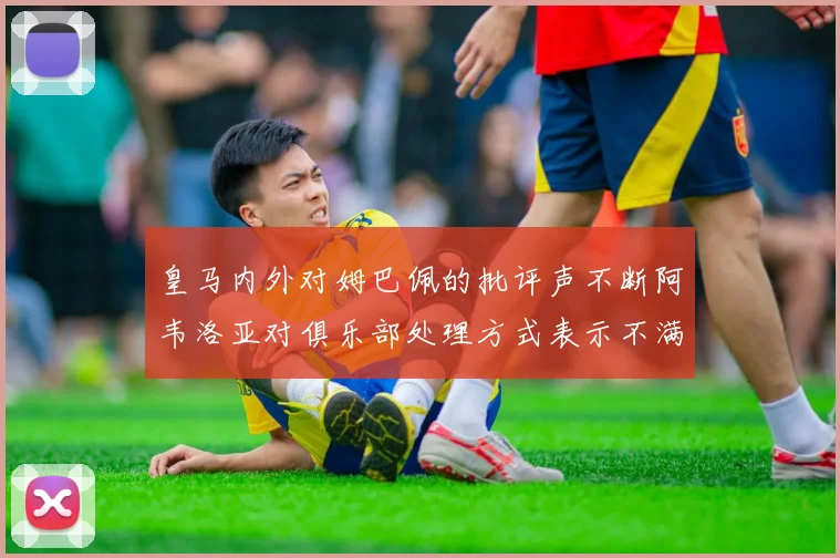 皇马内外对姆巴佩的批评声不断阿韦洛亚对俱乐部处理方式表示不满